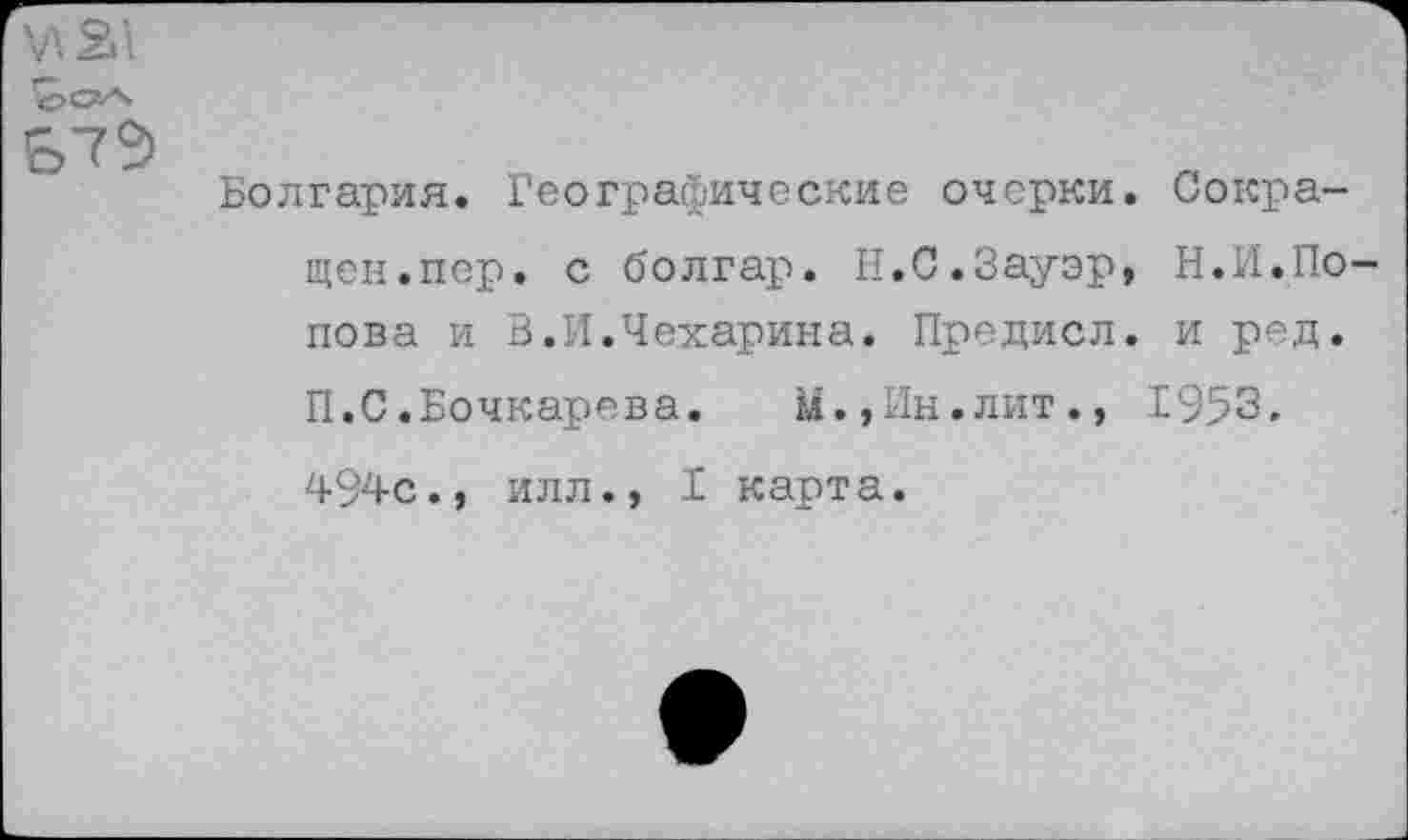 ﻿&7Э
Болгария. Географические очерки. Сокращен.пер. с болгар. Н.С.Зауэр, Н.И.Попова и В.И.Чехарина. Предисл. и ред. П.С.Бочкарева. У.,Ин.лит., 1953.
494с., илл., I карта.